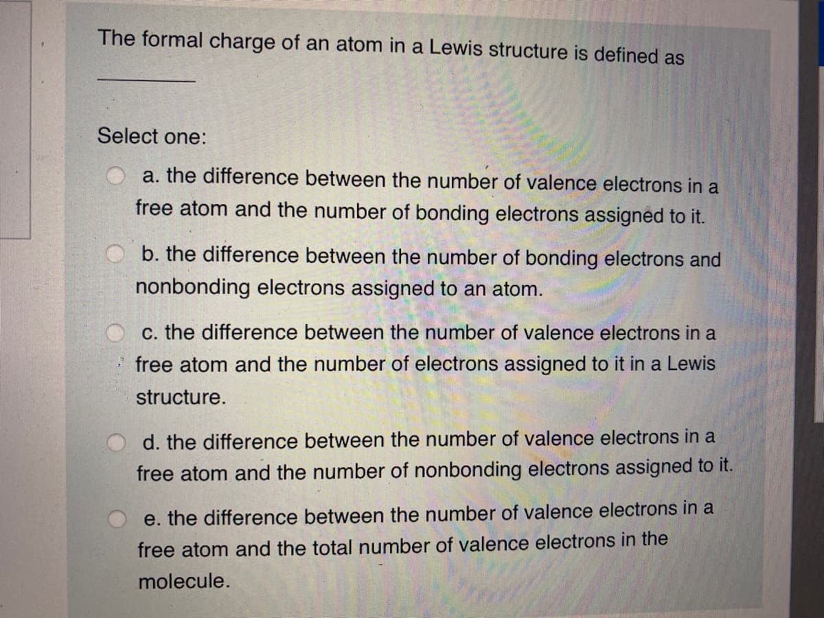 The formal charge of an atom in a Lewis structure is defined as
Select one:
a. the difference between the number of valence electrons in a
free atom and the number of bonding electrons assigned to it.
b. the difference between the number of bonding electrons and
nonbonding electrons assigned to an atom.
c. the difference between the number of valence electrons in a
free atom and the number of electrons assigned to it in a Lewis
structure.
d. the difference between the number of valence electrons in a
free atom and the number of nonbonding electrons assigned to it.
e. the difference between the number of valence electrons in a
free atom and the total number of valence electrons in the
molecule.
