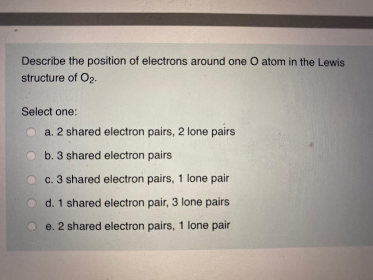 Describe the position of electrons around one O atom in the Lewis
structure of O2.
Select one:
a. 2 shared electron pairs, 2 lone pairs
b. 3 shared electron pairs
c. 3 shared electron pairs, 1 lone pair
d. 1 shared electron pair, 3 lone pairs
e. 2 shared electron pairs, 1 lone pair
