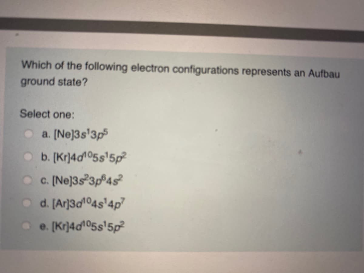 Which of the following electron configurations represents an Aufbau
ground state?
Select one:
a. [Ne]3s'3p
O b. [Kr)4d105s'5p?
O C. (Ne]3s 3p 4s
o d. [Ar]3d104s'4p7
e. [Kr]4d05s'5p
