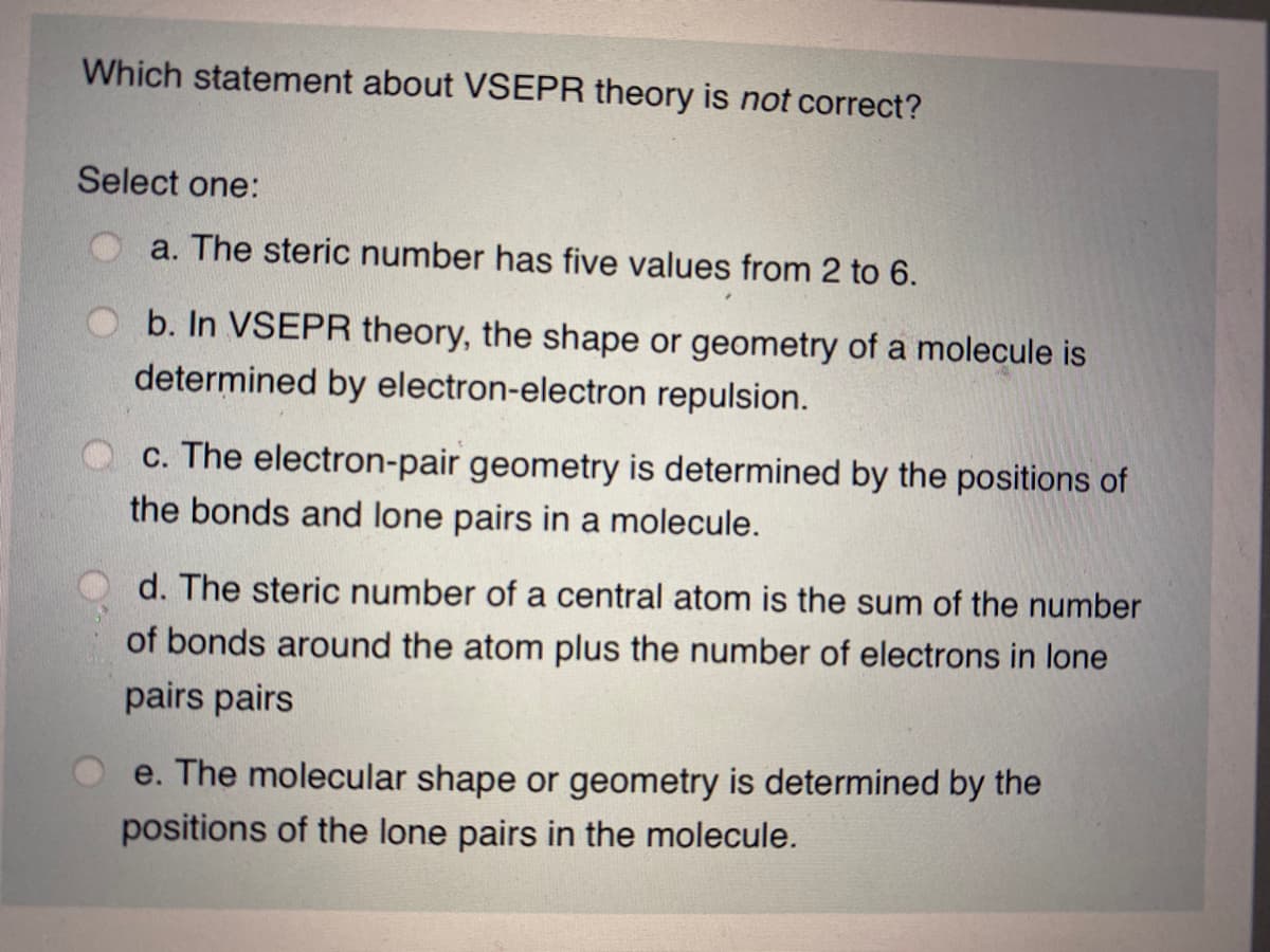 Which statement about VSEPR theory is not correct?
Select one:
a. The steric number has five values from 2 to 6.
b. In VSEPR theory, the shape or geometry of a molecule is
determined by electron-electron repulsion.
c. The electron-pair geometry is determined by the positions of
the bonds and lone pairs in a molecule.
d. The steric number of a central atom is the sum of the number
of bonds around the atom plus the number of electrons in lone
pairs pairs
e. The molecular shape or geometry is determined by the
positions of the lone pairs in the molecule.
