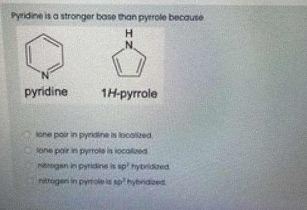 Pyridine is a stronger base than pyrrole because
N.
pyridine
1H-pyrrole
cne pair in pyridine is locolkzed
lone pair in pyrrole is locolized
Ntogen in pyridine is sp hybridurea
ntrogen in pymole is sp'hybndiced
