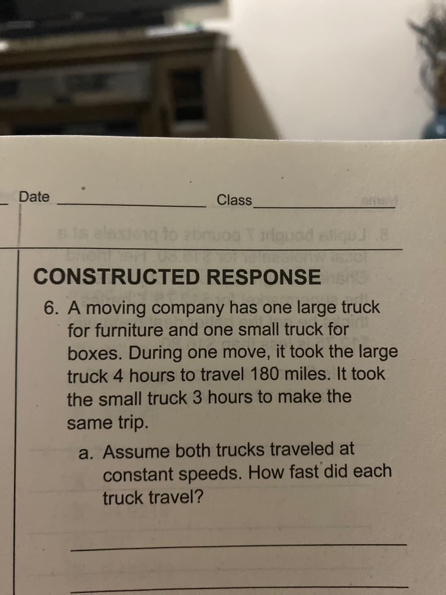 Date
Class
CONSTRUCTED RESPONSE
6. A moving company has one large truck
for furniture and one small truck for
boxes. During one move, it took the large
truck 4 hours to travel 180 miles. It took
the small truck 3 hours to make the
same trip.
a. Assume both trucks traveled at
constant speeds. How fast did each
truck travel?
