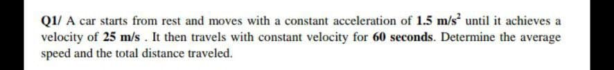 Q1/ A car starts from rest and moves with a constant acceleration of 1.5 m/s until it achieves a
velocity of 25 m/s. It then travels with constant velocity for 60 seconds. Determine the average
speed and the total distance traveled.
