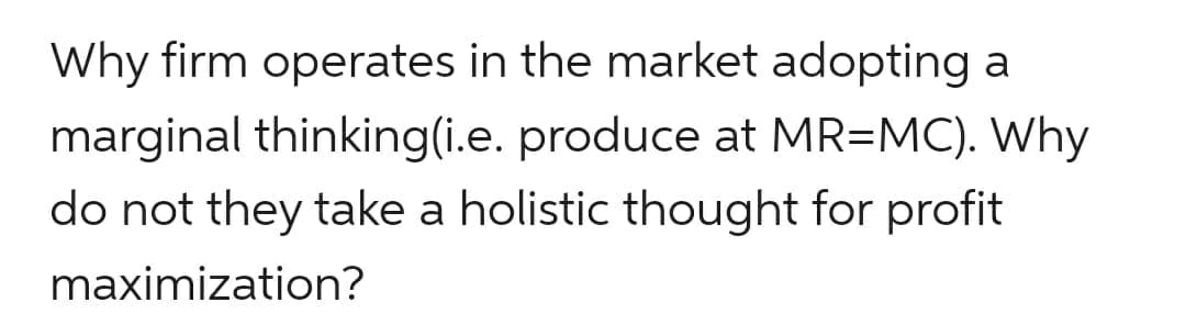 Why firm operates in the market adopting a
marginal thinking(i.e. produce at MR=MC). Why
do not they take a holistic thought for profit
maximization?
