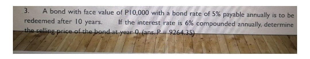A bond with face value of P10,000 with a bond rate of 5% payable annually is to be
redeemed after 10 years. If the interest rate is 6% compounded annually, determine
the selling price of the bond at year 0. (ans. P = 9264.35)
3.