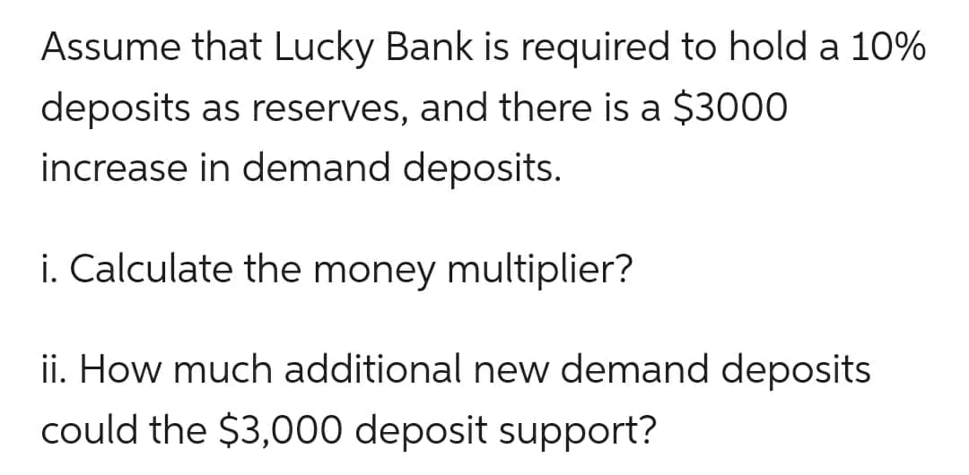 Assume that Lucky Bank is required to hold a 10%
deposits as reserves, and there is a $3000
increase in demand deposits.
i. Calculate the money multiplier?
ii. How much additional new demand deposits
could the $3,000 deposit support?