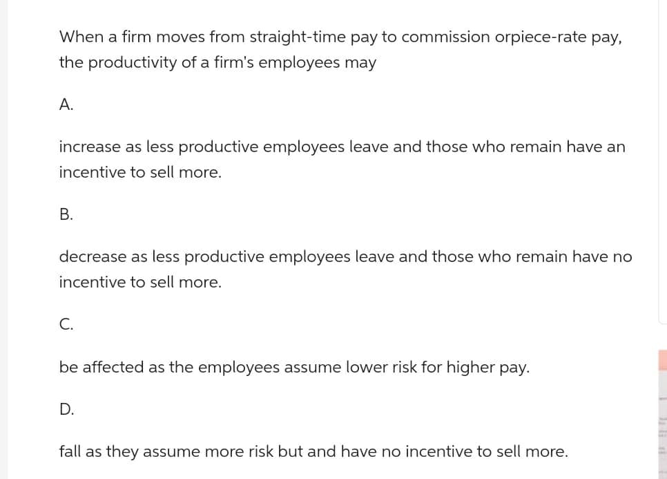 When a firm moves from straight-time pay to commission orpiece-rate pay,
the productivity of a firm's employees may
A.
increase as less productive employees leave and those who remain have an
incentive to sell more.
B.
decrease as less productive employees leave and those who remain have no
incentive to sell more.
C.
be affected as the employees assume lower risk for higher pay.
D.
fall as they assume more risk but and have no incentive to sell more.