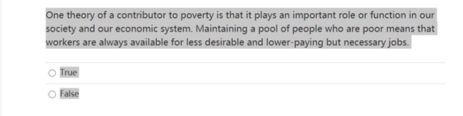 One theory of a contributor to poverty is that it plays an important role or function in our
society and our economic system. Maintaining a pool of people who are poor means that
workers are always available for less desirable and lower-paying but necessary jobs.
True
False