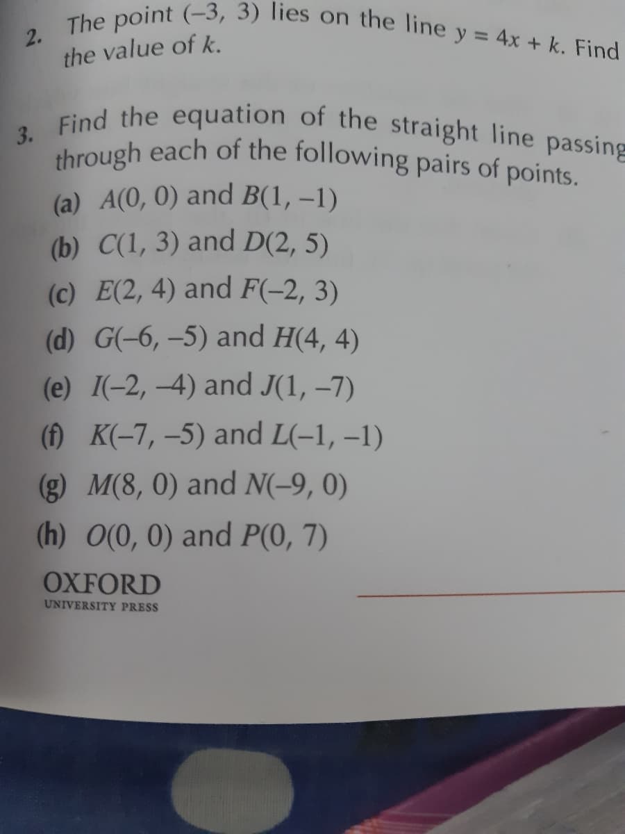 2. The point (-3, 3) lies on the line y = 4x + k. Find
3. Find the equation of the straight line passing
through each of the following pairs of points.
the value of k.
(a) A(0, 0) and B(1, –1)
(b) C(1, 3) and D(2, 5)
(c) E(2, 4) and F(-2, 3)
(d) G(-6, -5) and H(4, 4)
(e) I(-2, -4) and J(1, –7)
(f) K(-7, –5) and L(-1, –1)
(g) M(8, 0) and N(-9, 0)
(h) O(0, 0) and P(0, 7)
OXFORD
UNIVERSITY PRES
