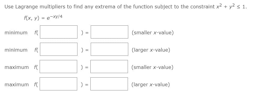 Use Lagrange multipliers to find any extrema of the function subject to the constraint x2 + y2 s 1.
f(x, y) = e-Xy/4
minimum f(
(smaller x-value)
minimum f(
(larger x-value)
maximum f(
) =
(smaller x-value)
maximum f(
(larger x-value)
