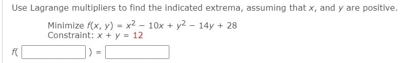 Use Lagrange multipliers to find the indicated extrema, assuming that x, and y are positive.
Minimize f(x, y) = x2 – 10x + y2 – 14y + 28
Constraint: x + y = 12
f(
