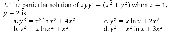 2. The particular solution of xyy' = (x² + y²) when x = 1,
y = 2 is
a. y? = x² ln x2 + 4x²
b. y? = x In x² + x²
c. y2 = x ln x + 2x²
d. y? = x² ln x + 3x²
