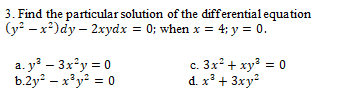 3. Find the particular solution of the differential equation
(у? — х?)dy - 2xуdx %3D 0; when x 4; у %3D 0.
a. y – 3x°y = 0
b.2y – x³y? = 0
c. 3x + xy = 0
d. x³ + 3xy
