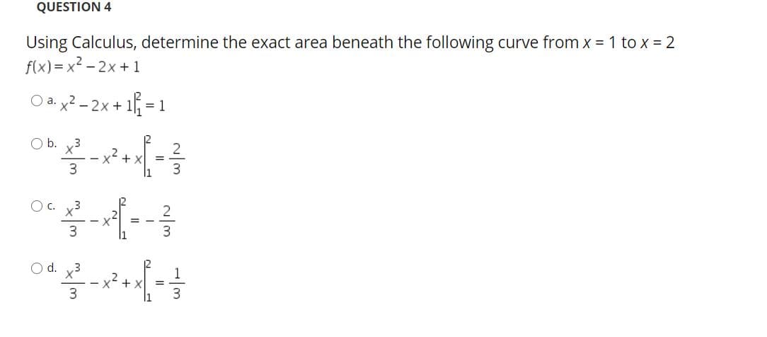 QUESTION 4
Using Calculus, determine the exact area beneath the following curve from x = 1 to x = 2
f(x) = x² - 2x +1
O a. y2 - 2x+ 1f =
O b. x3
x +x
3
O c. y3
3.
O d. v3
1
x +x
3
