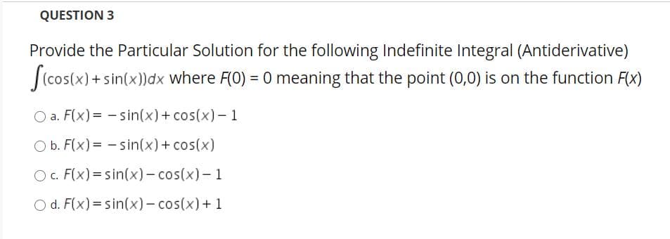 QUESTION 3
Provide the Particular Solution for the following Indefinite Integral (Antiderivative)
(cos(x) + sin(x))dx where F(0) = 0 meaning that the point (0,0) is on the function F(x)
O a. F(x) = - sin(x)+ cos(x)- 1
O b. F(x) = - sin(x)+ cos(x)
O c. F(x) = sin(x)- cos(x)- 1
O d. F(x)=sin(x)- cos(x)+1
