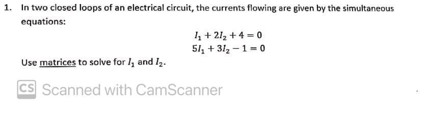 1. In two closed loops of an electrical circuit, the currents flowing are given by the simultaneous
equations:
4 + 212 + 4 = 0
51, + 312 – 1 = 0
Use matrices to solve for l, and I2.
CS Scanned with CamScanner
