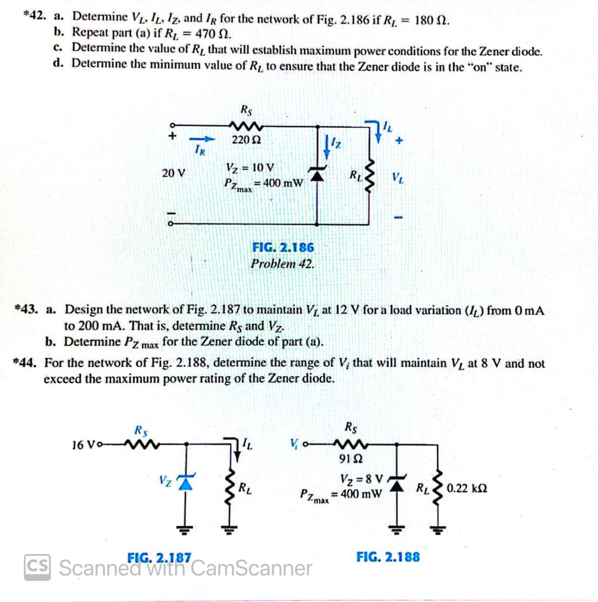 *42. a. Determine VL, IL, Iz, and IR for the network of Fig. 2.186 if R1 = 180 N.
b. Repeat part (a) if R1, = 470 N.
c. Determine the value of R, that will establish maximum power conditions for the Zener diode.
d. Determine the minimum value of R to ensure that the Zener diode is in the "on" state.
%3D
Rs
220 2
IR
Vz = 10 V
RL
VL
20 V
= 400 mW
PZmax
FIG. 2.186
Problem 42.
*43. a. Design the network of Fig. 2.187 to maintain Vi at 12 V for a load variation (I,) from 0 mA
to 200 mA. That is, determine Rs and Vz.
b. Determine Pz max for the Zener diode of part (a).
*44. For the network of Fig. 2.188, determine the range of Vị that will maintain V, at 8 V and not
exceed the maximum power rating of the Zener diode.
Rs
Rs
V, o w
91 2
16 Vo
Vz = 8 V
0.22 k2
Vz
RL
= 400 mW
PZ max
RL
FIG. 2.188
FIG. 2.187
CS Scanned with CamScanner
