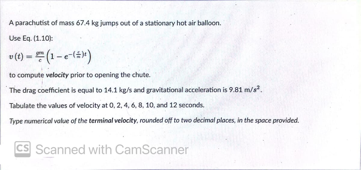 A parachutist of mass 67.4 kg jumps out of a stationary hot air balloon.
Use Eq. (1.10):
v(t) = (1-e-(4")
gm
to compute velocity prior to opening the chute.
The drag coefficient is equal to 14.1 kg/s and gravitational acceleration is 9.81 m/s?.
Tabulate the values of velocity at 0, 2, 4, 6, 8, 10, and 12 seconds.
Type numerical value of the terminal velocity, rounded off to two decimal places, in the space provided.
CS Scanned with CamScanner
