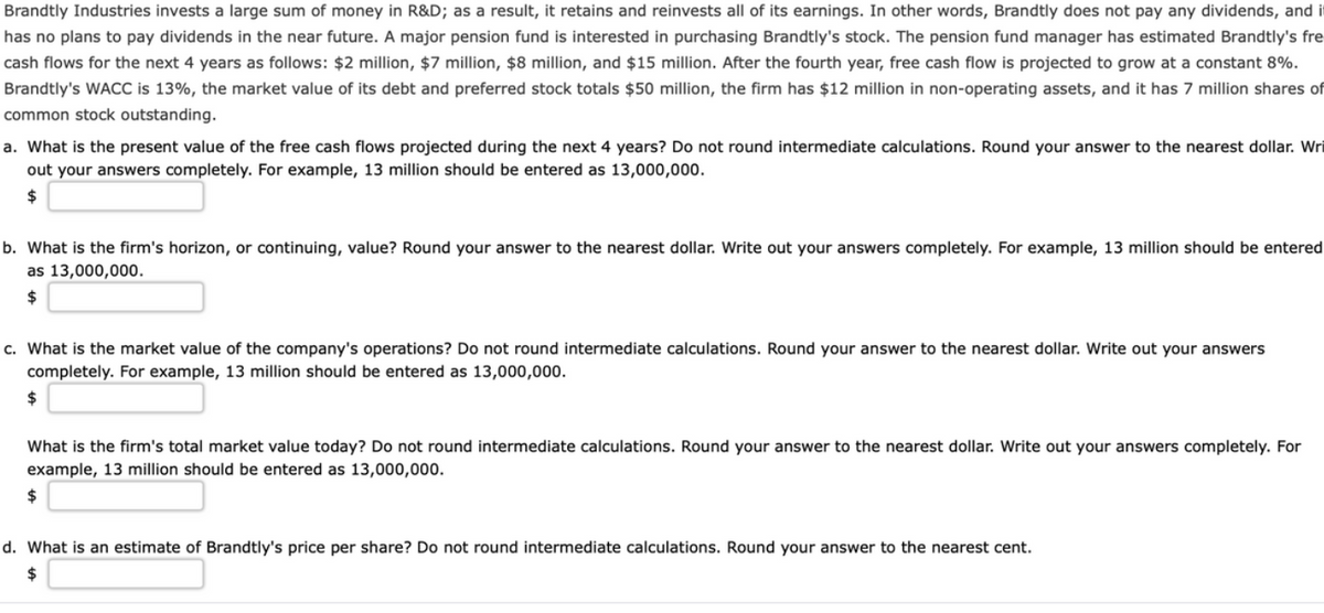 Brandtly Industries invests a large sum of money in R&D; as a result, it retains and reinvests all of its earnings. In other words, Brandtly does not pay any dividends, and it
has no plans to pay dividends in the near future. A major pension fund is interested in purchasing Brandtly's stock. The pension fund manager has estimated Brandtly's fre
cash flows for the next 4 years as follows: $2 million, $7 million, $8 million, and $15 million. After the fourth year, free cash flow is projected to grow at a constant 8%.
Brandtly's WACC is 13%, the market value of its debt and preferred stock totals $50 million, the firm has $12 million in non-operating assets, and it has 7 million shares of
common stock outstanding.
a. What is the present value of the free cash flows projected during the next 4 years? Do not round intermediate calculations. Round your answer to the nearest dollar. Wri
out your answers completely. For example, 13 million should be entered as 13,000,000.
24
b. What is the firm's horizon, or continuing, value? Round your answer to the nearest dollar. Write out your answers completely. For example, 13 million should be entered
as 13,000,000.
24
c. What is the market value of the company's operations? Do not round intermediate calculations. Round your answer to the nearest dollar. Write out your answers
completely. For example, 13 million should be entered as 13,000,000.
2$
What is the firm's total market value today? Do not round intermediate calculations. Round your answer to the nearest dollar. Write out your answers completely. For
example, 13 million should be entered as 13,000,000.
24
d. What is an estimate of Brandtly's price per share? Do not round intermediate calculations. Round your answer to the nearest cent.
$
