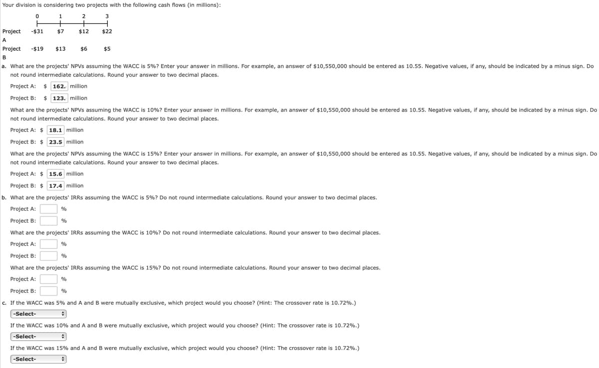 Your division is considering two projects with the following cash flows (in millions):
2
Project
-$31
$7
$12
$22
A
Project
-$19
$13
$6
$5
B
a. What are the projects' NPVS assuming the WACC is 5%? Enter your answer in millions. For example, an answer of $10,550,000 should be entered as 10.55. Negative values, if any, should be indicated by a minus sign. Do
not round intermediate calculations. Round your answer to two decimal places.
Project A: $ 162. million
Project B: $ 123. million
What are the projects' NPVS assuming the WACC is 10%? Enter your answer in millions. For example, an answer of $10,550,000 should be entered as 10.55. Negative values, if any, should be indicated by a minus sign. Do
not round intermediate calculations. Round your answer to two decimal places.
Project A: $ 18.1 million
Project B: $ 23.5 million
What are the projects' NPVS assuming the WACC is 15%? Enter your answer in millions. For example, an answer of $10,550,000 should be entered as 10.55. Negative values, if any, should be indicated by a minus sign. Do
not round intermediate calculations. Round your answer to two decimal places.
Project A: $ 15.6 million
Project B: $ 17.4 million
b. What are the projects' IRRS assuming the WACC is 5%? Do not round intermediate calculations. Round your answer to two decimal places.
Project A:
Project B:
%
What are the projects' IRRS assuming the WACC is 10%? Do not round intermediate calculations. Round your answer to two decimal places.
Project A:
Project B:
What are the projects' IRRS assuming the WACC is 15%? Do not round intermediate calculations. Round your answer to two decimal places.
Project A:
%
Project B:
%
c. If the WACC was 5% and A and B were mutually exclusive, which project would you choose? (Hint: The crossover rate is 10.72%.)
-Select-
If the WACC was 10% and A and B were mutually exclusive, which project would you choose? (Hint: The crossover rate is 10.72%.)
-Select-
If the WACC was 15% and A and B were mutually exclusive, which project would you choose? (Hint: The crossover rate is 10.72%.)
-Select-
