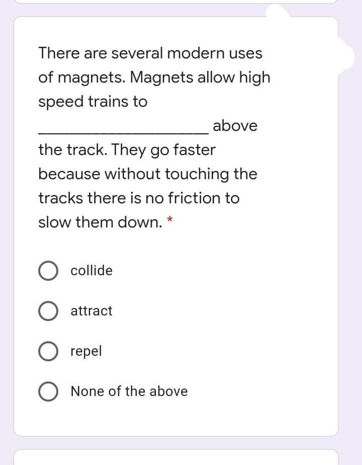 There are several modern uses
of magnets. Magnets allow high
speed trains to
above
the track. They go faster
because without touching the
tracks there is no friction to
slow them down. *
O collide
O attract
O repel
O None of the above
