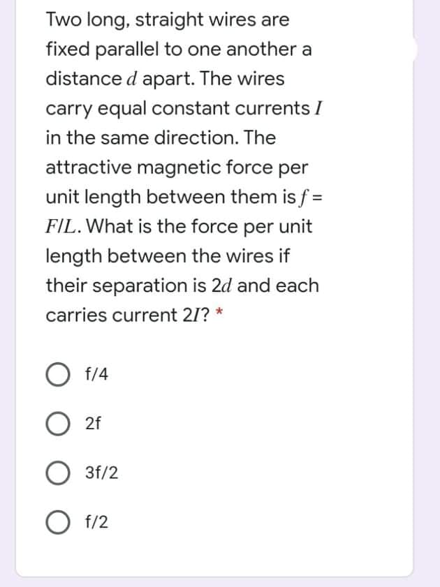 Two long, straight wires are
fixed parallel to one another a
distance d apart. The wires
carry equal constant currents I
in the same direction. The
attractive magnetic force per
unit length between them is f =
FIL. What is the force per unit
length between the wires if
their separation is 2d and each
carries current 21? *
O f/4
O 2f
3f/2
O f/2
