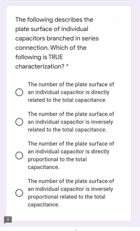 The following describes the
plate surface of individual
capacitors branched in series
connection. Which of the
following is TRUE
characterization? *
The number of the plate surface of
an individual capacitor is directly
related to the total capacitance.
The number of the plate surface of
an individual capacitor is inversely
related to the total capacitance.
The number of the plate surface of
an individual capacitor is directly
proportional to the total
сарacitance.
The number of the plate surface of
an individual capacitor is inversely
proportional related to the total
сарacitance.
