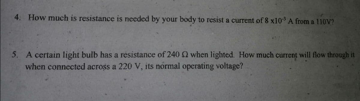 4. How much is resistance is needed by your body to resist a current of 8 x10 A from a 110V?
5. A certain light bulb has a résistance of 240 2 when lighted. How much current will flow through it
when connected across a 220 V, its normal operating voltage?
