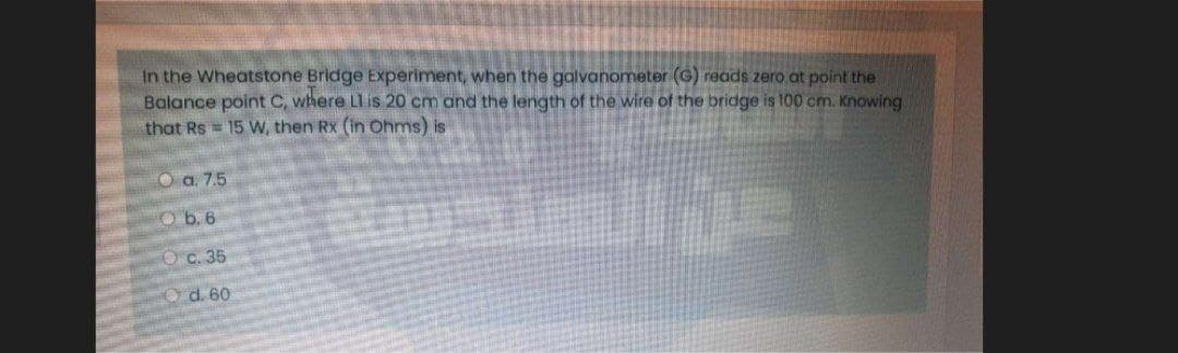 In the Wheatstone Bridge Experiment, when the galvanometer (G) reads zero at point the
Balance point C, where Ll is 20 cm and the length of the wire of the bridge is 100 cm. Knowing
that Rs = 15 W, then Rx (in Ohms) is
O a. 7.5
Ob. 6
Oc. 35
Od. 60
