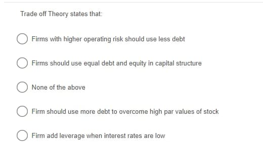 Trade off Theory states that:
Firms with higher operating risk should use less debt
Firms should use equal debt and equity in capital structure
None of the above
Firm should use more debt to overcome high par values of stock
O Firm add leverage when interest rates are low
