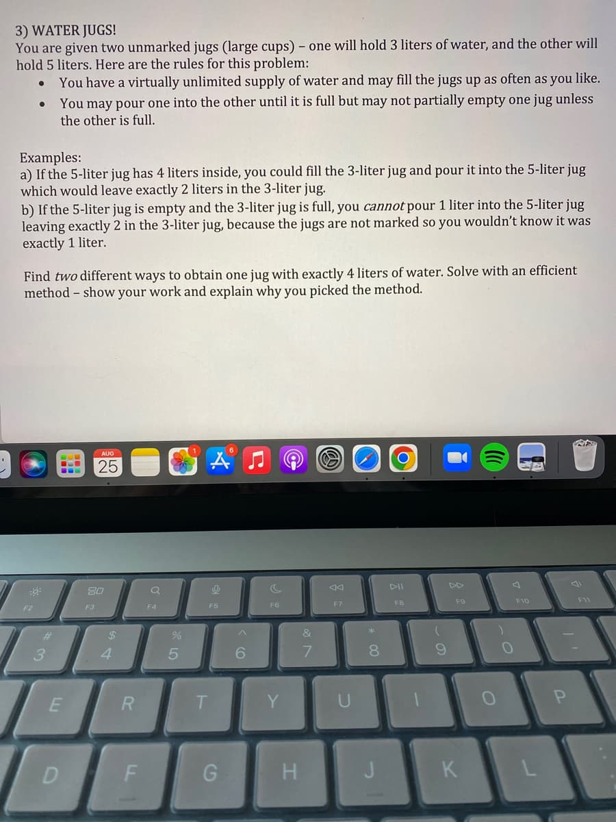 3) WATER JUGS!
You are given two unmarked jugs (large cups) - one will hold 3 liters of water, and the other will
hold 5 liters. Here are the rules for this problem:
You have a virtually unlimited supply of water and may fill the jugs up as often as you like.
You may pour one into the other until it is full but may not partially empty one jug unless
the other is full.
●
Examples:
a) If the 5-liter jug has 4 liters inside, you could fill the 3-liter jug and pour it into the 5-liter jug
which would leave exactly 2 liters in the 3-liter jug.
b) If the 5-liter jug is empty and the 3-liter jug is full, you cannot pour 1 liter into the 5-liter jug
leaving exactly 2 in the 3-liter jug, because the jugs are not marked so you wouldn't know it was
exactly 1 liter.
Find two different ways to obtain one jug with exactly 4 liters of water. Solve with an efficient
method - show your work and explain why you picked the method.
F2
#
3
B
E
D
AUG
25
80
F3
$
4
R
F
a
F4
250
%
A
9
F5
T
G
^
6
F6
Y
H
&
7
S
F7
U
* 00
8
J
F8
1
9
F9
K
(
O
O
F10
P
RAS
F11