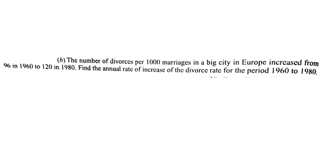 (b) The number of divorces per 1000 marriages in a big city in Europe incrcased from
96 in 1960 to 120 in 1980. Find the annual rate of increase of the divorce rate for the period 1960 to 1980.
