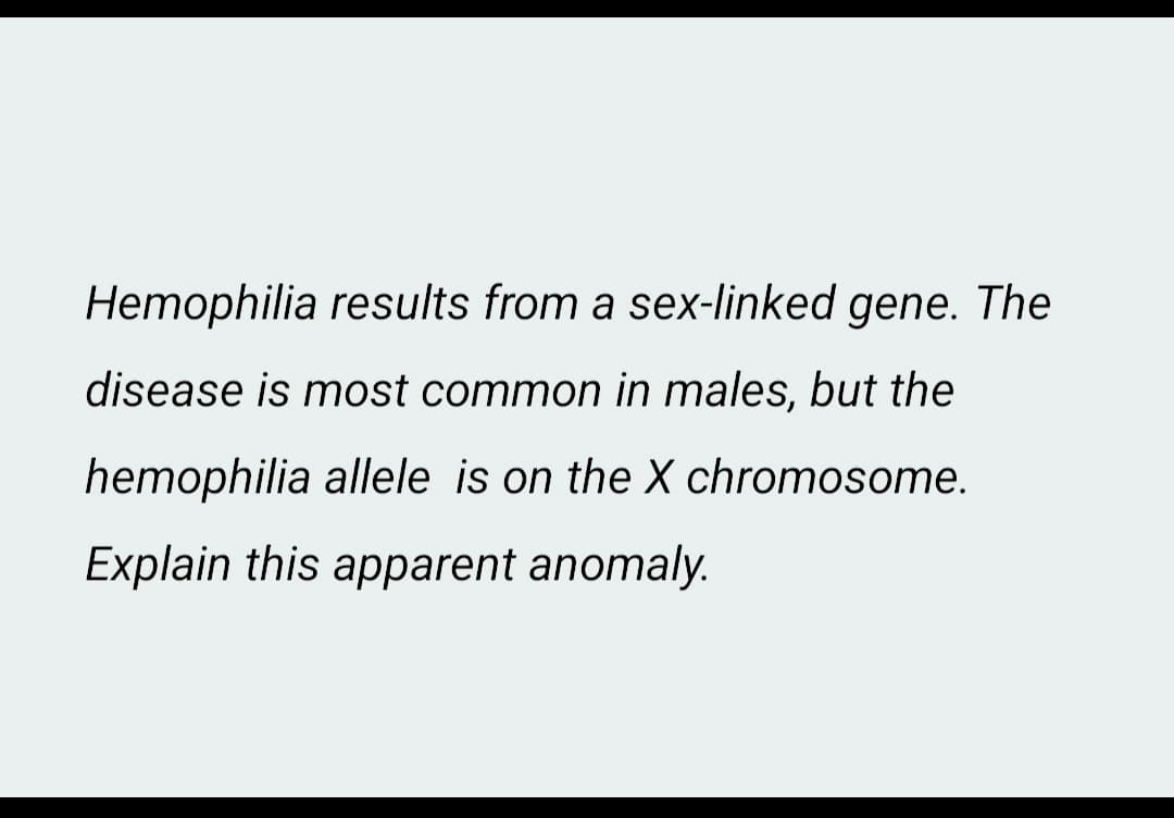 Hemophilia results from a sex-linked gene. The
disease is most common in males, but the
hemophilia allele is on the X chromosome.
Explain this apparent anomaly.
