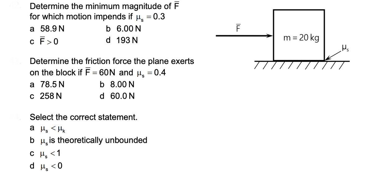 Determine the minimum magnitude of F
for which motion impends if u, = 0.3
а 58.9N
c F>0
b 6.00 N
d 193 N
m = 20 kg
Hs
Determine the friction force the plane exerts
on the block if F = 60N and µ̟ = 0.4
а 78.5 N
с 258 N
%3D
b 8.00 N
d 60.0 N
Select the correct statement.
a µ <HK
b µ, is theoretically unbounded
C Ps
<1
d u, <0
