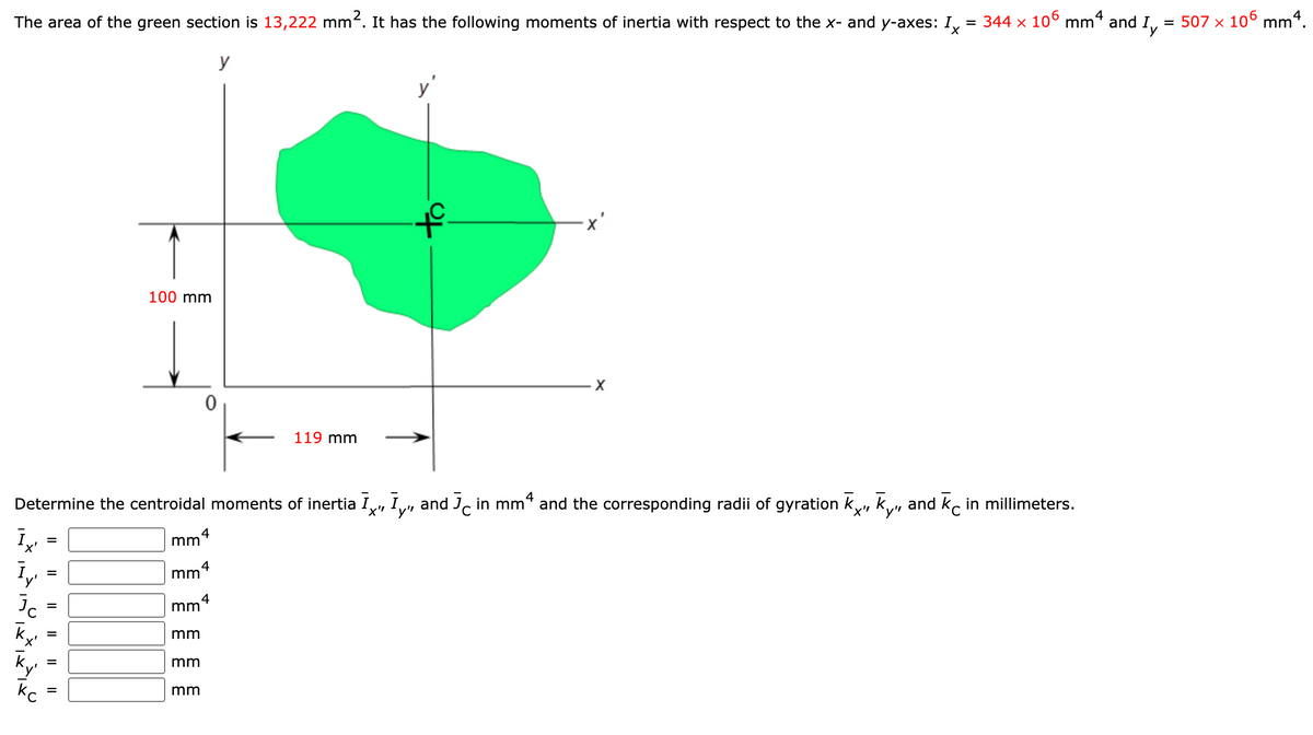 The area of the green section is 13,222 mm. It has the following moments of inertia with respect to the x- and y-axes: I,
= 344 x 106 mm4
= 507 x 106 mm4.
and
Iy
y
y'
100 mm
119 mm
Determine the centroidal moments of inertia I,
and J, in mm* and the corresponding radii of gyration k, ky, and ko in millimeters.
4
mm
%D
4
mm
mm
Ky
mm
mm
I| || ||
