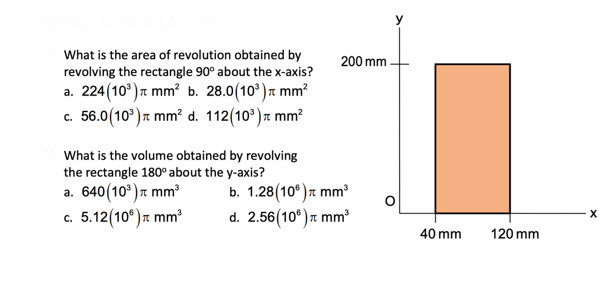 What is the area of revolution obtained by
revolving the rectangle 90° about the x-axis?
200 mm
a. 224(10°)n mm? b. 28.0(10°)r mm?
c. 56.0(10°)n mm? d. 112(10)a mm?
| TC
What is the volume obtained by revolving
the rectangle 180° about the y-axis?
a. 640(10°)n mm
b. 1.28(106)n mm3
c. 5.12(10°)r mm
d. 2.56(10°)n mm3
40 mm
120 mm
