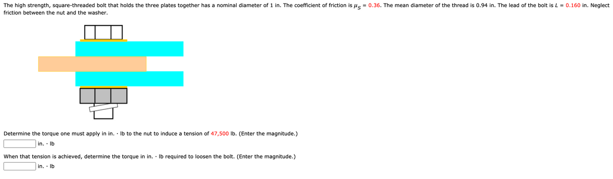 The high strength, square-threaded bolt that holds the three plates together has a nominal diameter of 1 in. The coefficient of friction is us
= 0.36. The mean diameter of the thread is 0.94 in. The lead of the bolt is L = 0.160 in. Neglect
friction between the nut and the washer.
Determine the torque one must apply in in.
Ib to the nut to induce a tension of 47,500 lb. (Enter the magnitude.)
in. · Ib
When that tension is achieved, determine the torque in in. · Ib required to loosen the bolt. (Enter the magnitude.)
in. • Ib
