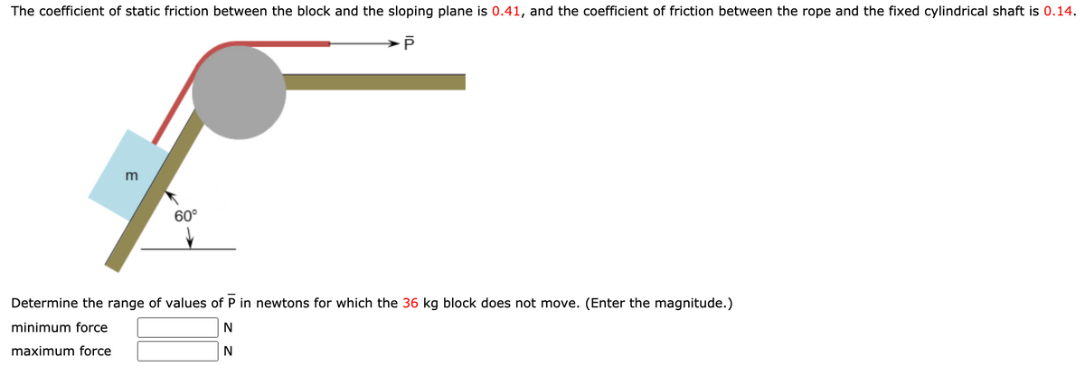 The coefficient of static friction between the block and the sloping plane is 0.41, and the coefficient of friction between the rope and the fixed cylindrical shaft is 0.14.
m
60°
Determine the range of values of P in newtons for which the 36 kg block does not move. (Enter the magnitude.)
minimum force
N
maximum force
N
