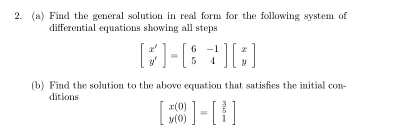 2. (a) Find the general solution in real form for the following system of
differential equations showing all steps
x'
-1
y'
4
(b) Find the solution to the above equation that satisfies the initial con-
ditions
x(0)
y(0)
