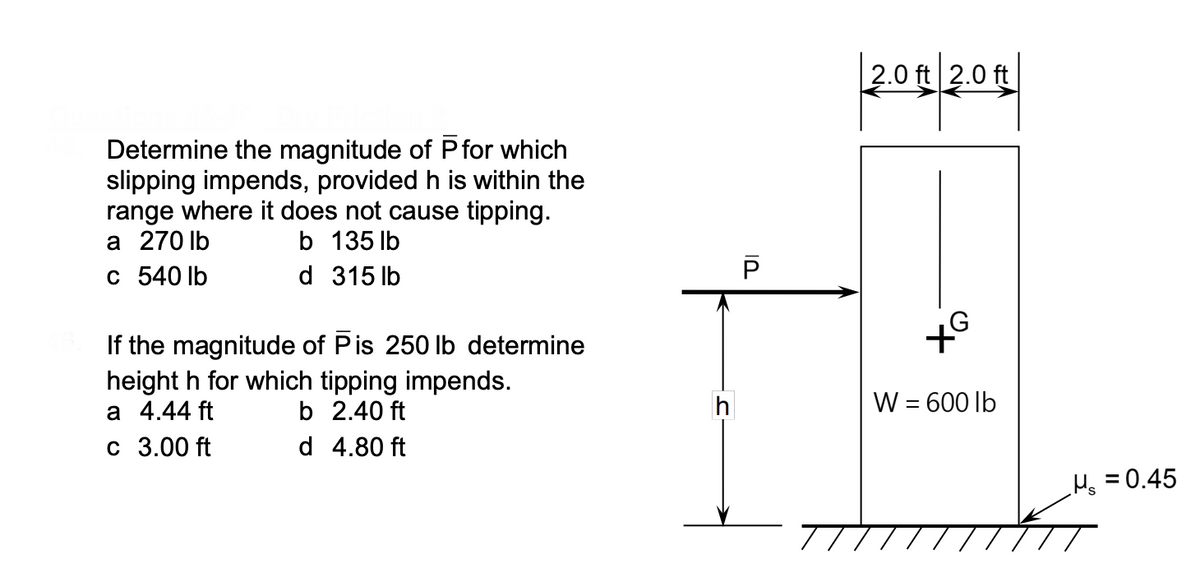 2.0 ft 2.0 ft
Determine the magnitude of Pfor which
slipping impends, provided h is within the
range where it does not cause tipping.
a 270 lb
b 135 lb
c 540 lb
d 315 lb
If the magnitude of Pis 250 Ib determine
height h
a 4.44 ft
which tipping impends.
b 2.40 ft
W = 600 lb
c 3.00 ft
d 4.80 ft
Hs = 0.45
