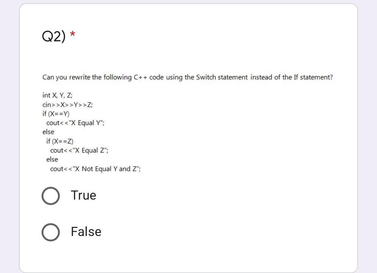 Q2)
Can you rewrite the following C++ code using the Switch statement instead of the If statement?
int X, Y, Z;
cin>>X>>Y>>Z;
if (X==Y)
cout< <"X Equal Y";
else
if (X==Z)
cout<<"X Equal Z";
else
cout<<"X Not Equal Y and Z";
True
False
