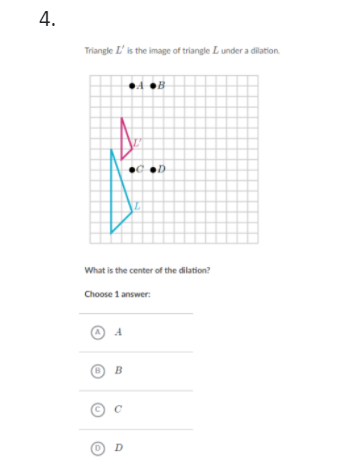 4.
Triangle L' is the image of triangle L under a dilation.
4 OB
What is the center of the dilation?
Choose 1 answer:
O B
D
