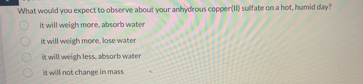 What would you expect to observe about your anhydrous copper(II) sulfate on a hot, humid day?
it will weigh more, absorb water
it will weigh more, lose water
it will weigh less, absorb water
it will not change in mass
