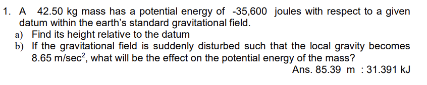 1. A 42.50 kg mass has a potential energy of -35,600 joules with respect to a given
datum within the earth's standard gravitational field.
a) Find its height relative to the datum
b) If the gravitational field is suddenly disturbed such that the local gravity becomes
8.65 m/sec², what will be the effect on the potential energy of the mass?
Ans. 85.39 m : 31.391 kJ