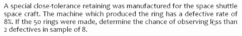 A special close-tolerance retaining was manufactured for the space shuttle
space craft. The machine which produced the ring has a defective rate of
8%. If the 50 rings were made, determine the chance of observing less than
2 defectives in sample of 8.