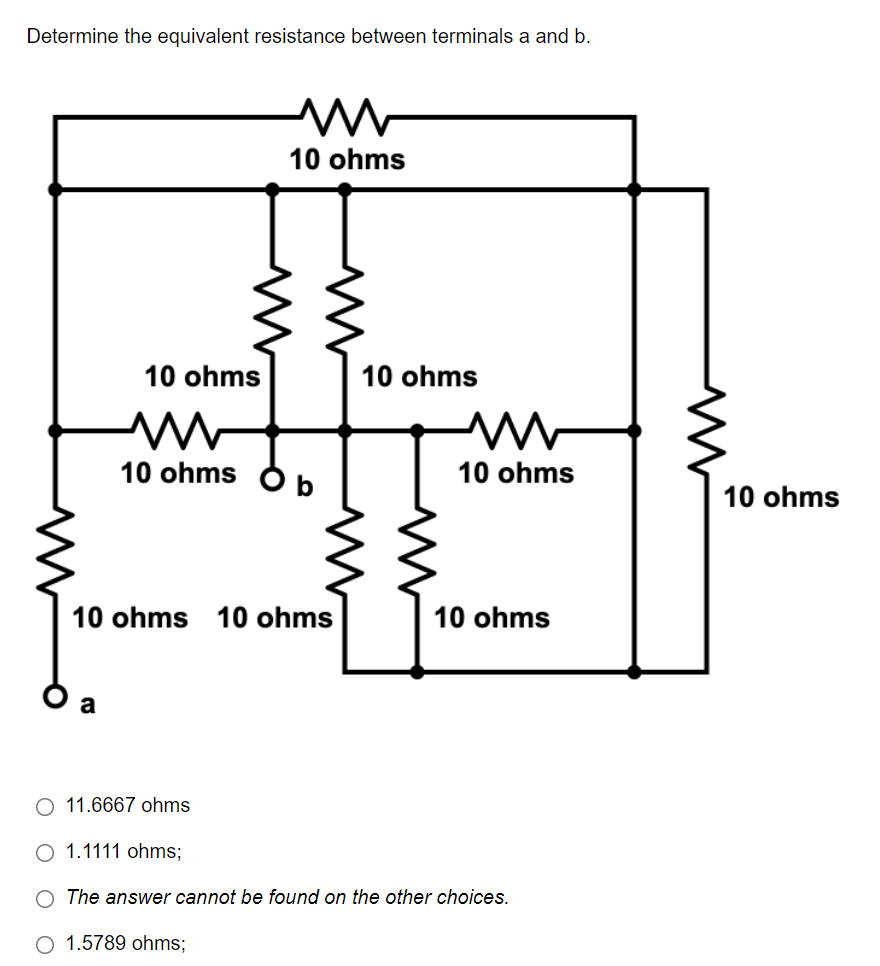 Determine the equivalent resistance between terminals a and b.
10 ohms
10 ohms
10 ohms Ob
10 ohms 10 ohms
10 ohms
a
O 11.6667 ohms.
O 1.1111 ohms;
O The answer cannot be found on the other choices.
O 1.5789 ohms;
10 ohms
M
10 ohms
10 ohms