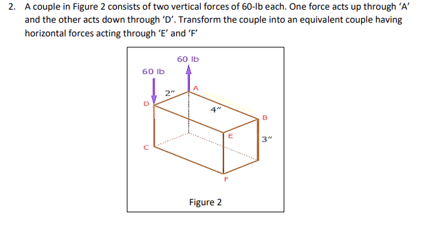 2. A couple in Figure 2 consists of two vertical forces of 60-lb each. One force acts up through 'A'
and the other acts down through 'D'. Transform the couple into an equivalent couple having
horizontal forces acting through 'E' and 'F'
60 lb
2"
60 lb
44
Figure 2
F
B
3"