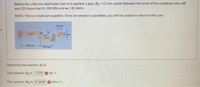 Before the uniformly distributed load wis applied, a gap, do = 1.2 mm, exists between the ends of the cantilever bars AB
and CD. Know that E= 135 GPa and w= 30 kN/m.
%3D
NOTE: This is a multi-part question. Once an answer is submitted, you will be unable to return to this part.
50 m
50 mm
400 mm
250mm
Determine the reaction at D.
The reaction RDis 1.379 O kN. 1
The reaction Mpis 0.3448
kN-m. U
