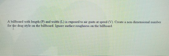 A billboard with length (P) and width (L) is exposed to air gusts at speed (V) Create a non-dimensional number
for the drag style on the billboard. Ignore surface roughness on the billboard

