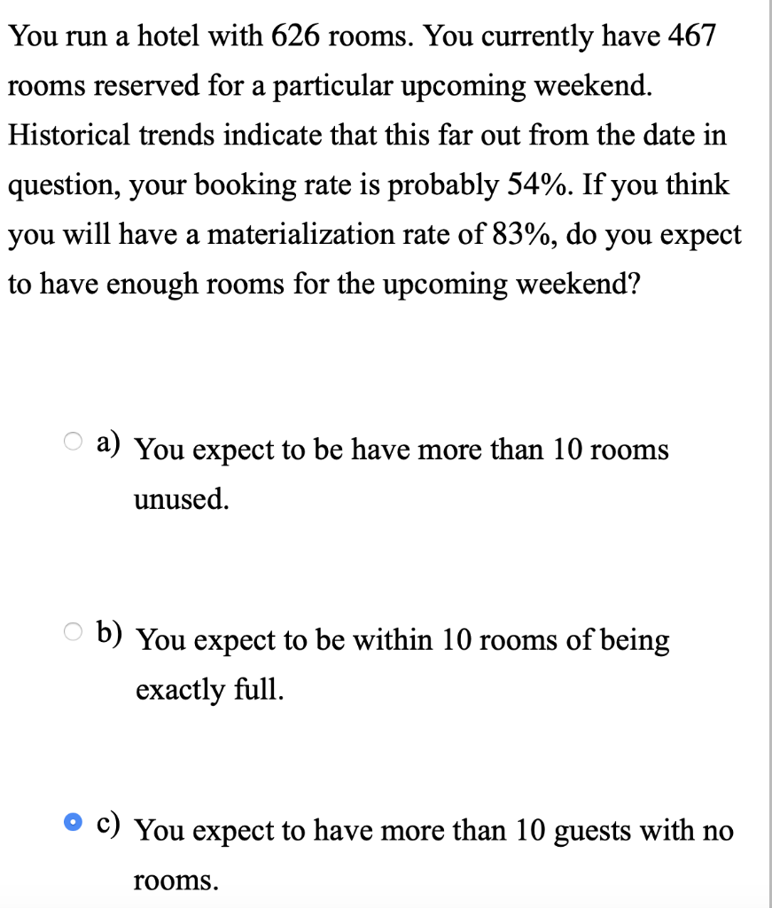 You run a hotel with 626 rooms. You currently have 467
rooms reserved for a particular upcoming weekend.
Historical trends indicate that this far out from the date in
question, your booking rate is probably 54%. If you think
you will have a materialization rate of 83%, do you expect
to have enough rooms for the upcoming weekend?
a) You expect to be have more than 10 rooms
unused.
b) You expect to be within 10 rooms of being
exactly full.
You expect to have more than 10 guests with no
rooms.
